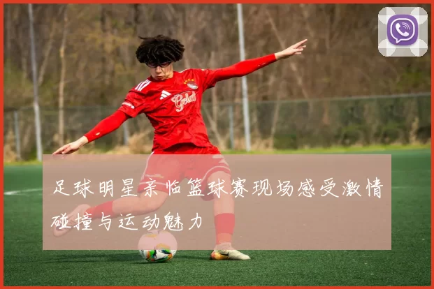 足球明星亲临篮球赛现场感受激情碰撞与运动魅力