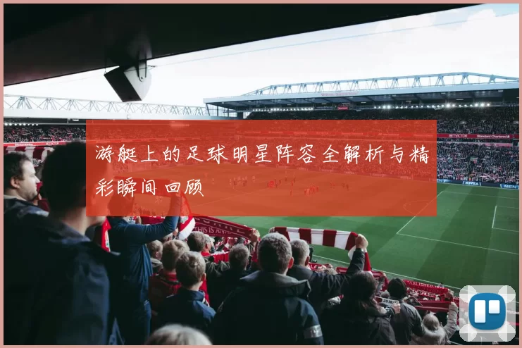 游艇上的足球明星阵容全解析与精彩瞬间回顾