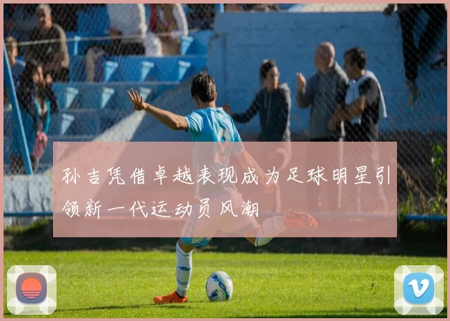 孙吉凭借卓越表现成为足球明星引领新一代运动员风潮