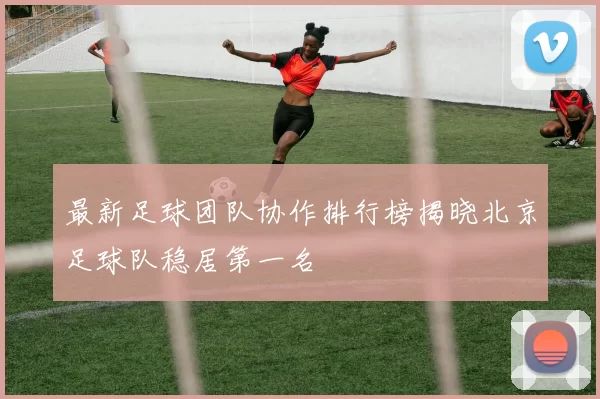 最新足球团队协作排行榜揭晓北京足球队稳居第一名