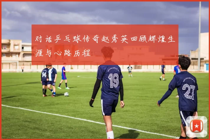 对话乒乓球传奇赵秀英回顾辉煌生涯与心路历程