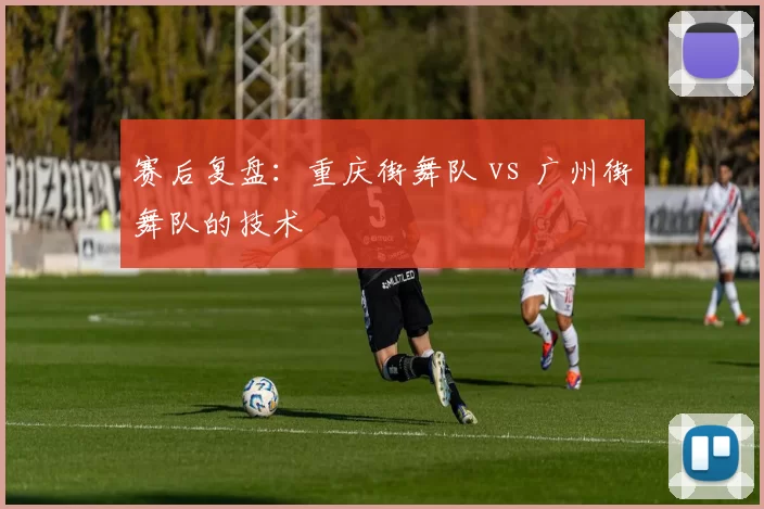 赛后复盘：重庆街舞队 vs 广州街舞队的技术