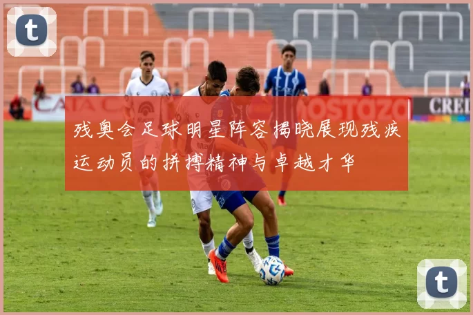 残奥会足球明星阵容揭晓展现残疾运动员的拼搏精神与卓越才华